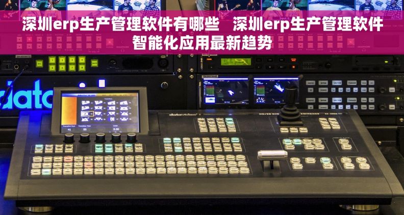 深圳erp生产管理软件有哪些   深圳erp生产管理软件智能化应用最新趋势