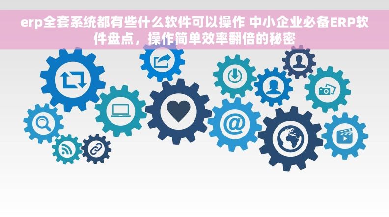 erp全套系统都有些什么软件可以操作 中小企业必备ERP软件盘点，操作简单效率翻倍的秘密