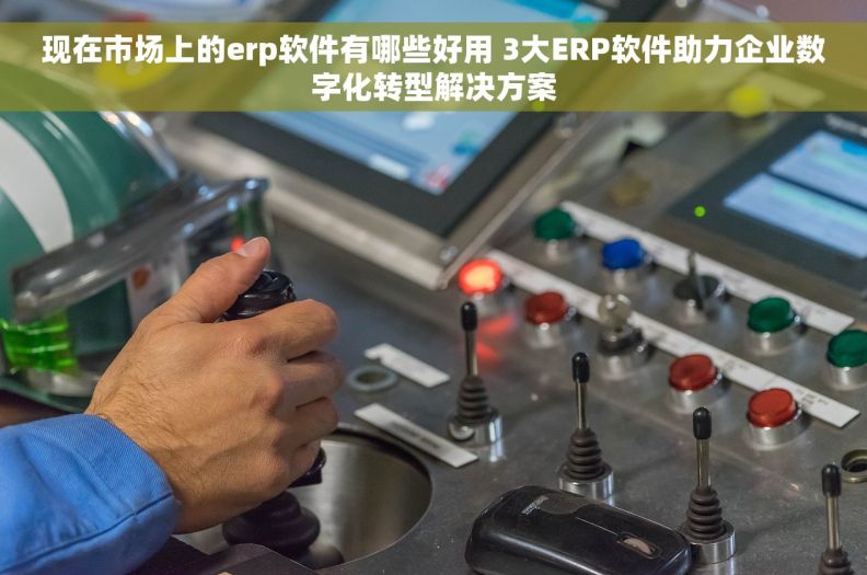 现在市场上的erp软件有哪些好用 3大ERP软件助力企业数字化转型解决方案