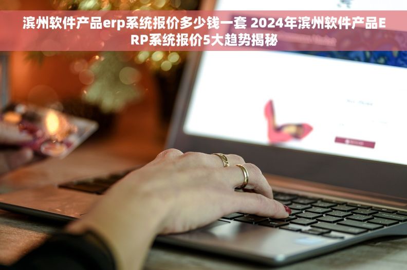 滨州软件产品erp系统报价多少钱一套 2024年滨州软件产品ERP系统报价5大趋势揭秘
