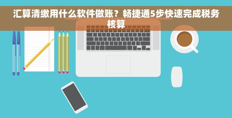 汇算清缴用什么软件做账？畅捷通5步快速完成税务核算