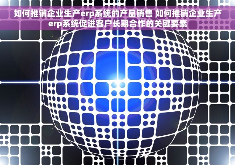 如何推销企业生产erp系统的产品销售 如何推销企业生产erp系统促进客户长期合作的关键要素