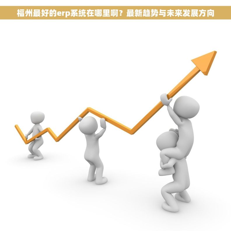 福州最好的erp系统在哪里啊？最新趋势与未来发展方向