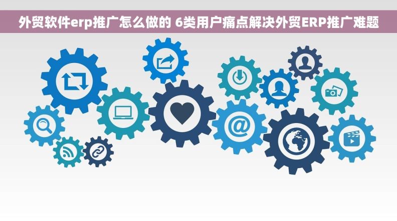 外贸软件erp推广怎么做的 6类用户痛点解决外贸ERP推广难题