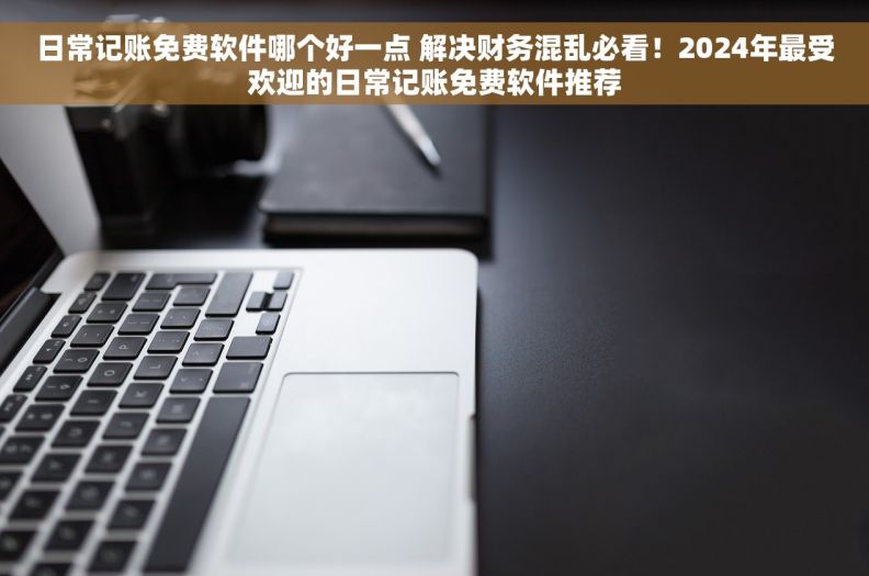 日常记账免费软件哪个好一点 解决财务混乱必看！2024年最受欢迎的日常记账免费软件推荐