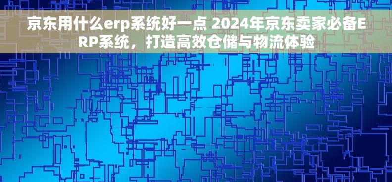 京东用什么erp系统好一点 2024年京东卖家必备ERP系统,打造高效仓储与物流体验 京东用什么erp系统好一点 2024年京东卖家必备ERP系统,打造高效仓储与物流体验