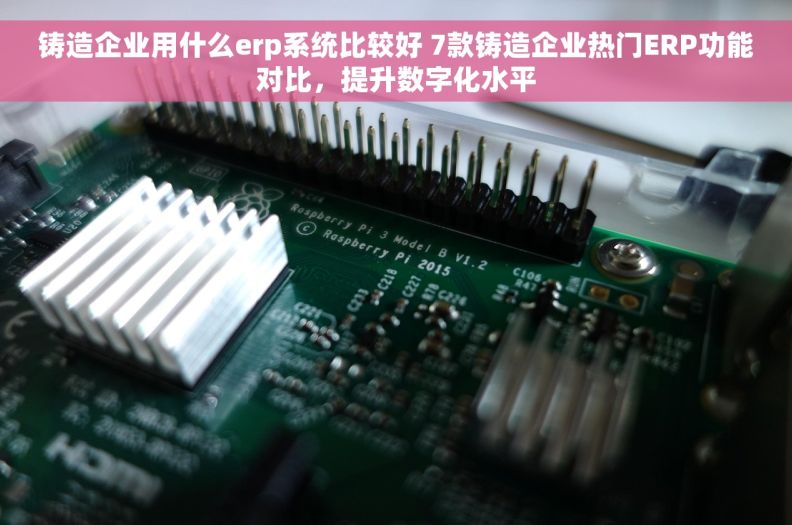 铸造企业用什么erp系统比较好 7款铸造企业热门ERP功能对比，提升数字化水平