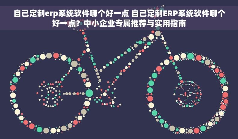 自己定制erp系统软件哪个好一点 自己定制ERP系统软件哪个好一点？中小企业专属推荐与实用指南