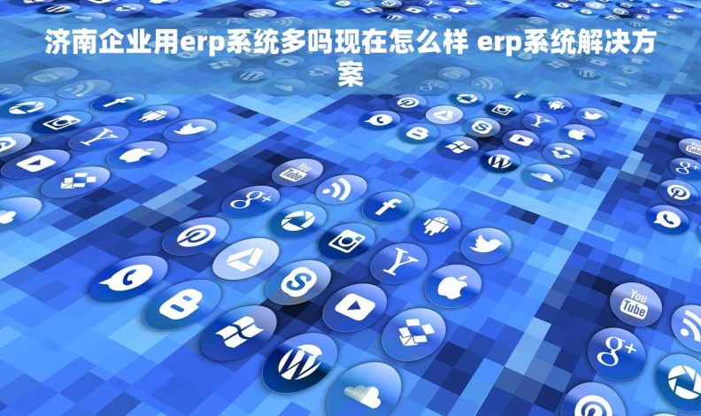 济南企业用erp系统多吗现在怎么样 erp系统解决方案