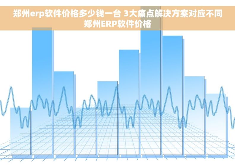 郑州erp软件价格多少钱一台 3大痛点解决方案对应不同郑州ERP软件价格