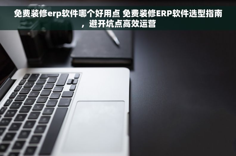 免费装修erp软件哪个好用点 免费装修ERP软件选型指南，避开坑点高效运营