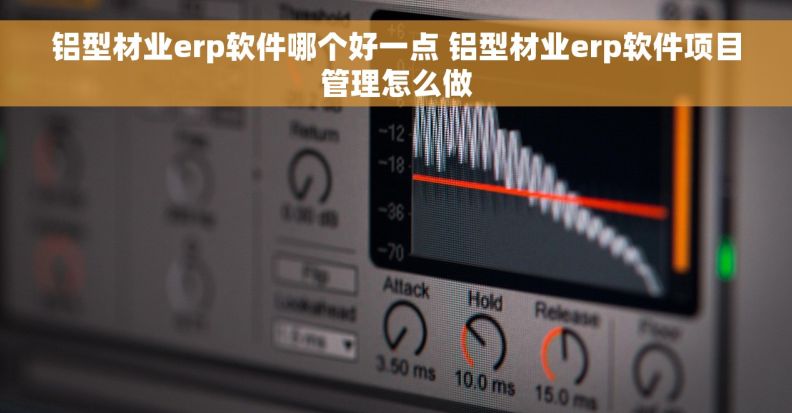 铝型材业erp软件哪个好一点 铝型材业erp软件项目管理怎么做