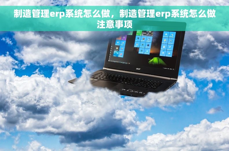 制造管理erp系统怎么做，制造管理erp系统怎么做注意事项