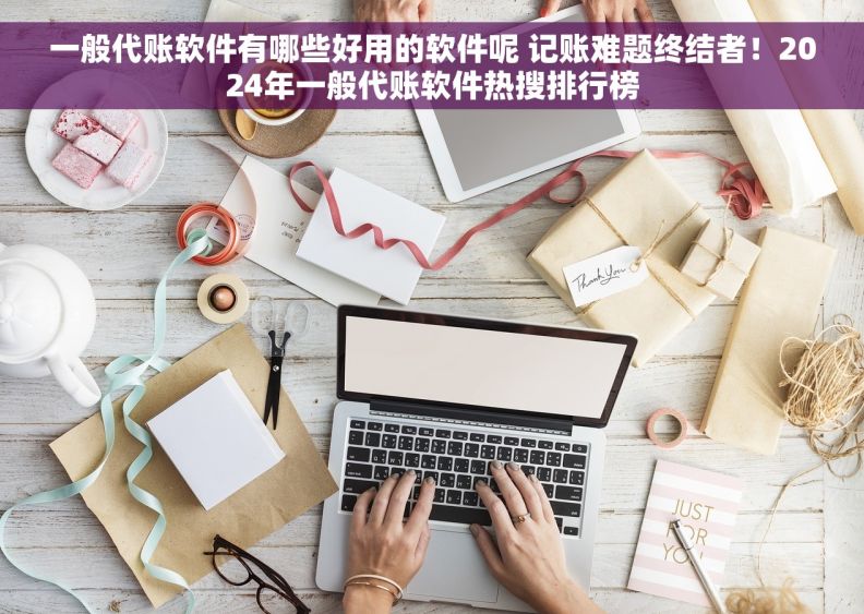 一般代账软件有哪些好用的软件呢 记账难题终结者！2024年一般代账软件热搜排行榜