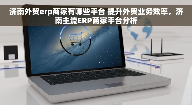 济南外贸erp商家有哪些平台 提升外贸业务效率，济南主流ERP商家平台分析