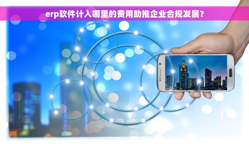 erp软件计入哪里的费用助推企业合规发展？