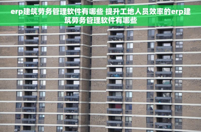 erp建筑劳务管理软件有哪些 提升工地人员效率的erp建筑劳务管理软件有哪些
