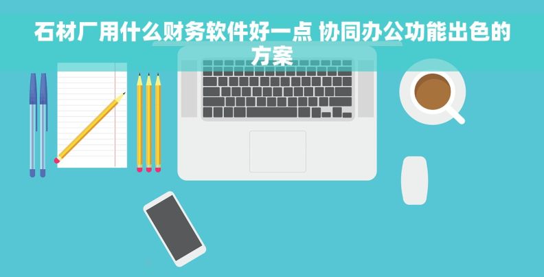 石材厂用什么财务软件好一点 协同办公功能出色的方案