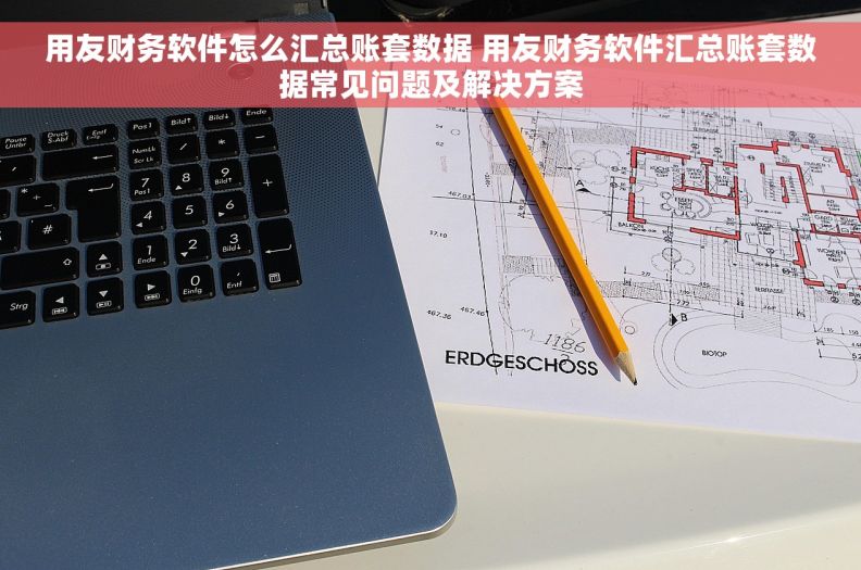 用友财务软件怎么汇总账套数据 用友财务软件汇总账套数据常见问题及解决方案