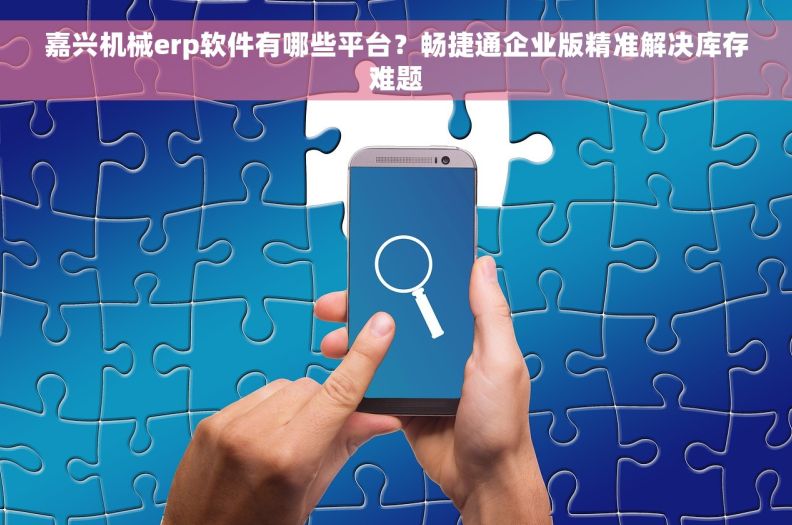 嘉兴机械erp软件有哪些平台?畅捷通企业版精准解决库存难题 嘉兴机械erp软件有哪些平台?畅捷通企业版精准解决库存难题