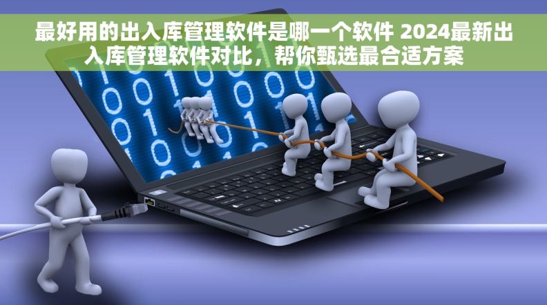 最好用的出入库管理软件是哪一个软件 2024最新出入库管理软件对比，帮你甄选最合适方案