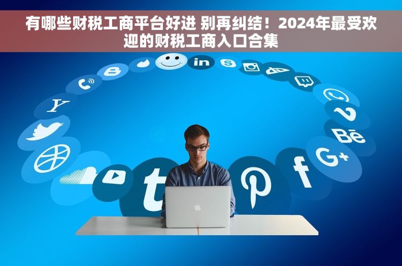 有哪些财税工商平台好进 别再纠结！2024年最受欢迎的财税工商入口合集