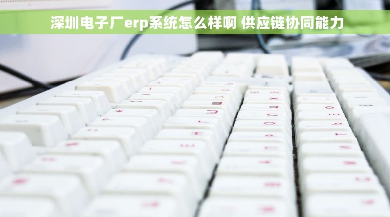  深圳电子厂erp系统怎么样啊 供应链协同能力
