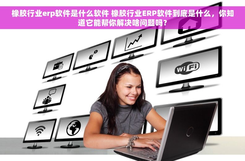 橡胶行业erp软件是什么软件 橡胶行业ERP软件到底是什么，你知道它能帮你解决啥问题吗？