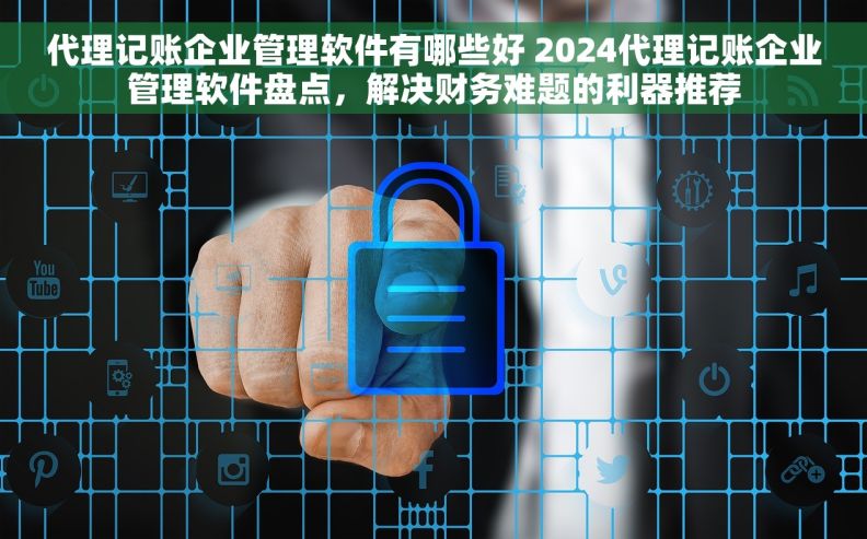 代理记账企业管理软件有哪些好 2024代理记账企业管理软件盘点，解决财务难题的利器推荐