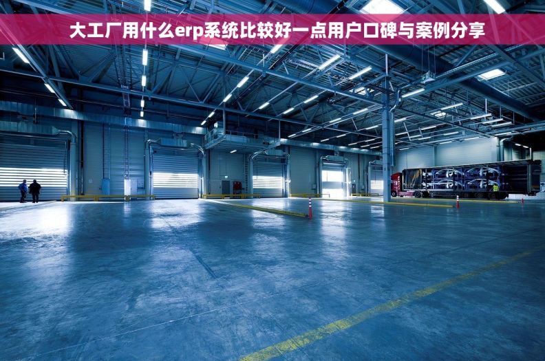   大工厂用什么erp系统比较好一点用户口碑与案例分享