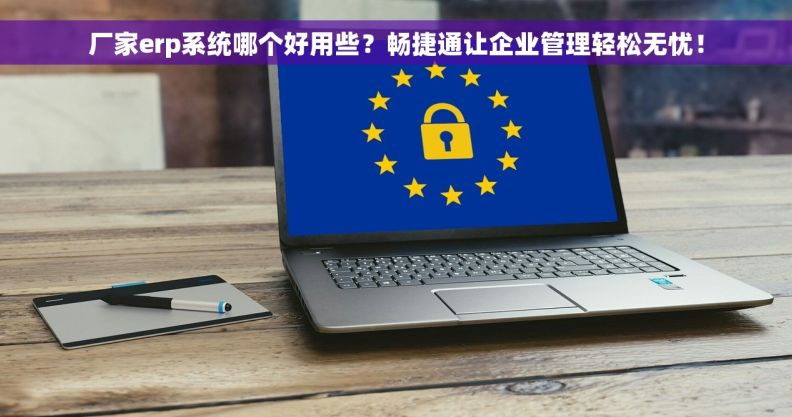 厂家erp系统哪个好用些？畅捷通让企业管理轻松无忧！