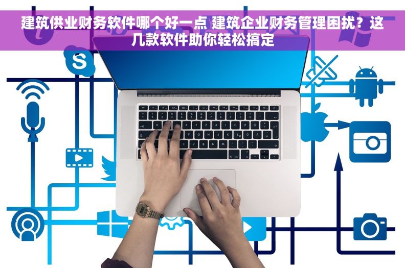 建筑供业财务软件哪个好一点 建筑企业财务管理困扰？这几款软件助你轻松搞定