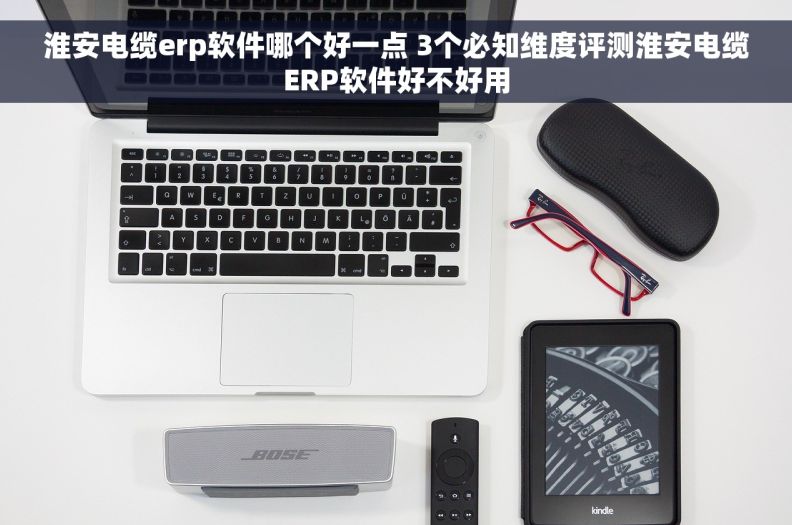 淮安电缆erp软件哪个好一点 3个必知维度评测淮安电缆ERP软件好不好用