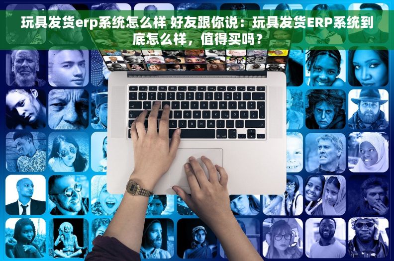 玩具发货erp系统怎么样 好友跟你说：玩具发货ERP系统到底怎么样，值得买吗？