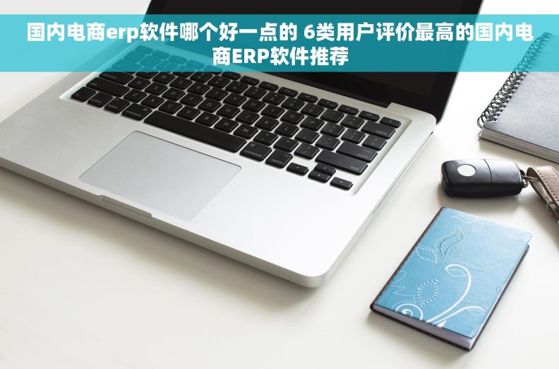 国内电商erp软件哪个好一点的 6类用户评价最高的国内电商ERP软件推荐