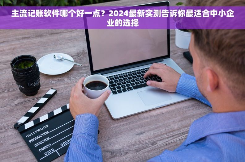 主流记账软件哪个好一点？2024最新实测告诉你最适合中小企业的选择
