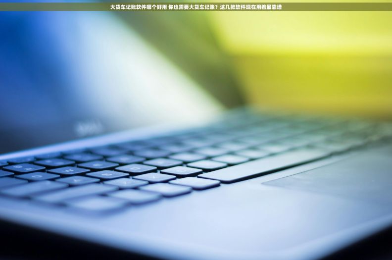 大货车记账软件哪个好用 你也需要大货车记账？这几款软件现在用着最靠谱