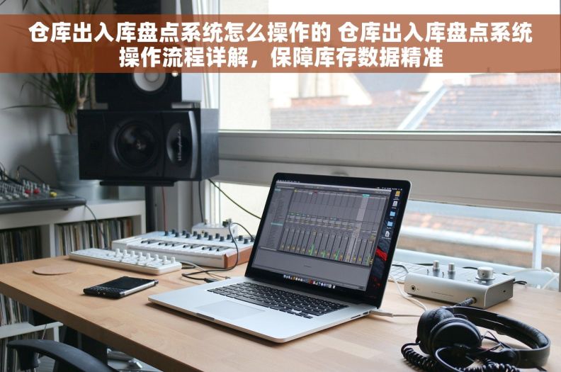 仓库出入库盘点系统怎么操作的 仓库出入库盘点系统操作流程详解，保障库存数据精准