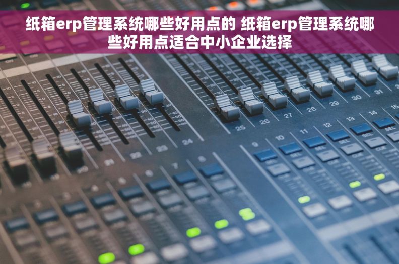 纸箱erp管理系统哪些好用点的 纸箱erp管理系统哪些好用点适合中小企业选择