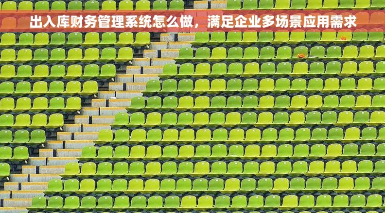 出入库财务管理系统怎么做，满足企业多场景应用需求