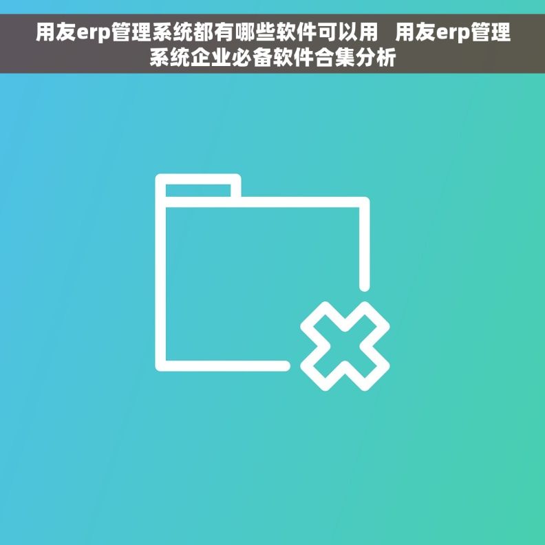 用友erp管理系统都有哪些软件可以用   用友erp管理系统企业必备软件合集分析