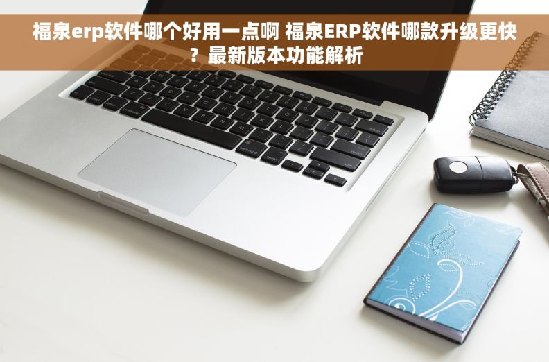 福泉erp软件哪个好用一点啊 福泉ERP软件哪款升级更快？最新版本功能解析