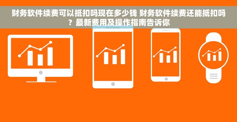 财务软件续费可以抵扣吗现在多少钱 财务软件续费还能抵扣吗？最新费用及操作指南告诉你