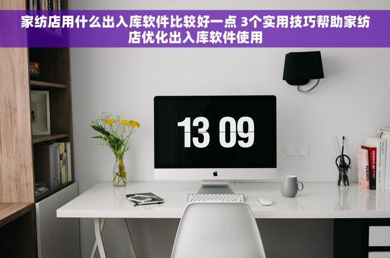 家纺店用什么出入库软件比较好一点 3个实用技巧帮助家纺店优化出入库软件使用