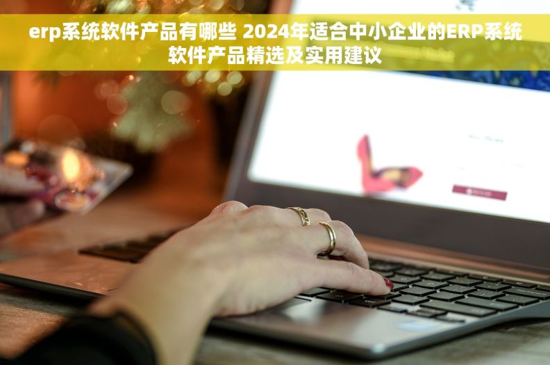 erp系统软件产品有哪些 2024年适合中小企业的ERP系统软件产品精选及实用建议