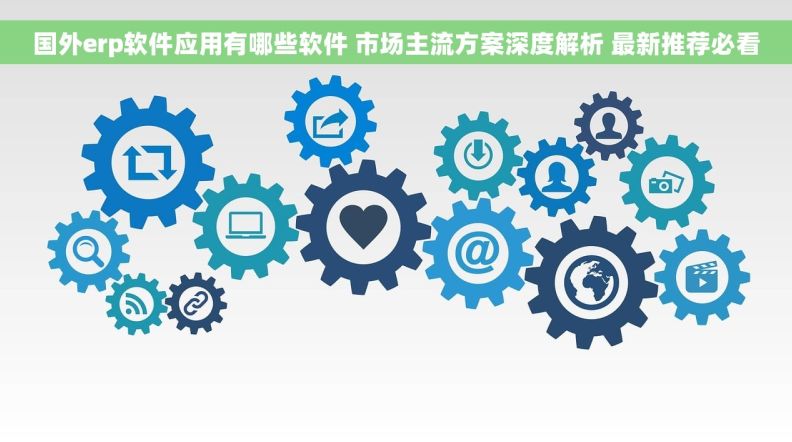 国外erp软件应用有哪些软件 市场主流方案深度解析 最新推荐必看