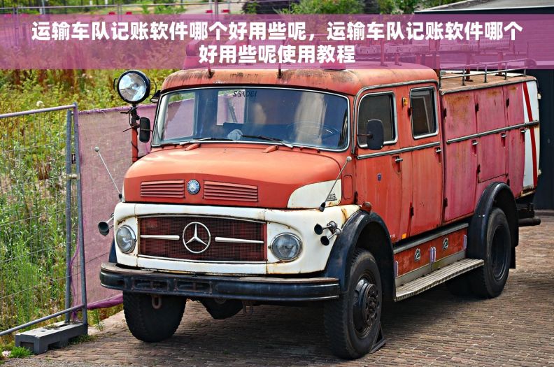 运输车队记账软件哪个好用些呢，运输车队记账软件哪个好用些呢使用教程