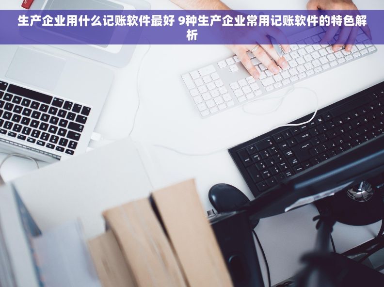 生产企业用什么记账软件最好 9种生产企业常用记账软件的特色解析