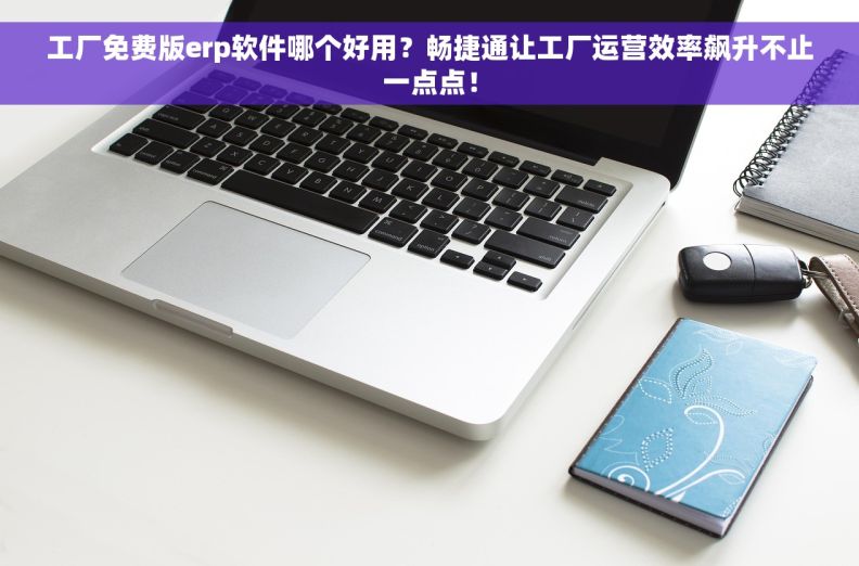 工厂免费版erp软件哪个好用？畅捷通让工厂运营效率飙升不止一点点！