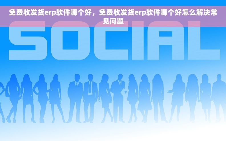 免费收发货erp软件哪个好，免费收发货erp软件哪个好怎么解决常见问题